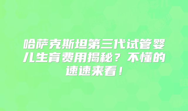 哈萨克斯坦第三代试管婴儿生育费用揭秘？不懂的速速来看！