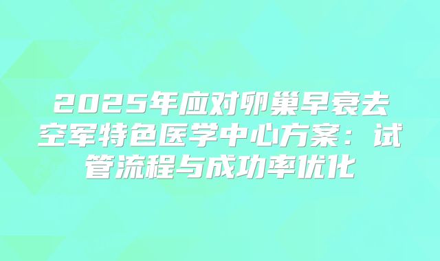 2025年应对卵巢早衰去空军特色医学中心方案:试管流程与成功率优化