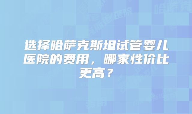 选择哈萨克斯坦试管婴儿医院的费用，哪家性价比更高？