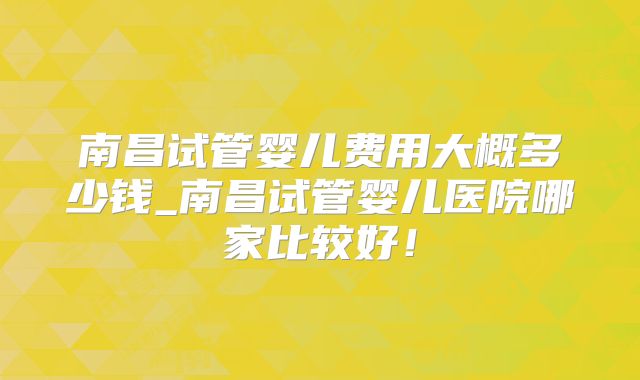 南昌试管婴儿费用大概多少钱_南昌试管婴儿医院哪家比较好！