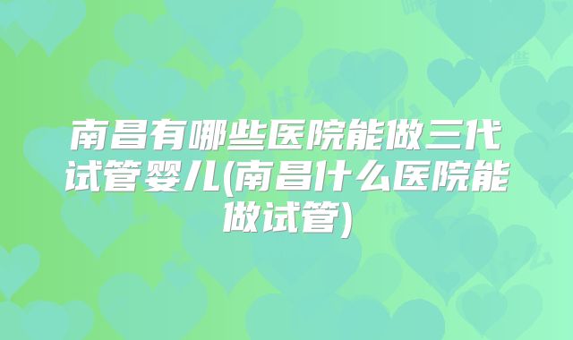 南昌有哪些医院能做三代试管婴儿(南昌什么医院能做试管)