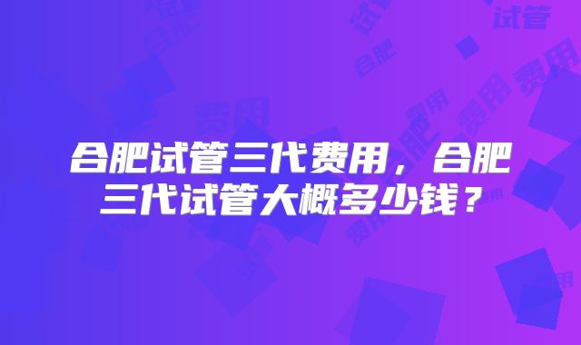 合肥试管三代费用,合肥三代试管大概多少钱?