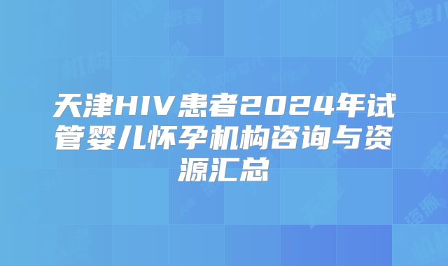 天津HIV患者2024年试管婴儿怀孕机构咨询与资源汇总