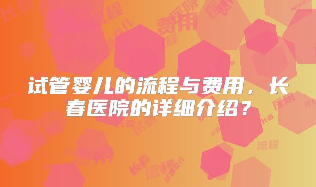 试管婴儿的流程与费用，长春医院的详细介绍？