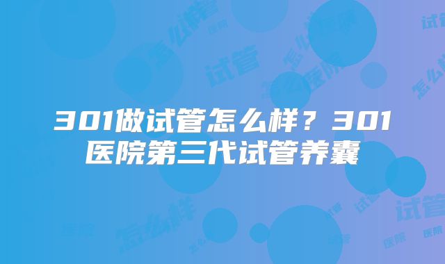 301做试管怎么样？301医院第三代试管养囊
