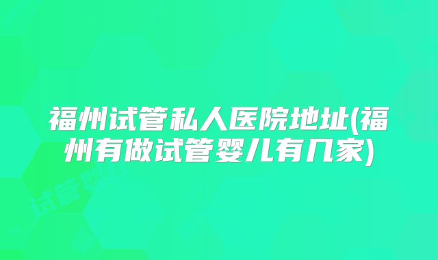 福州试管私人医院地址(福州有做试管婴儿有几家)