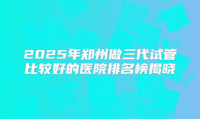 2025年郑州做三代试管比较好的医院排名榜揭晓