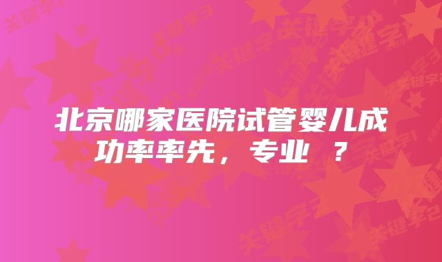 北京哪家医院试管婴儿成功率率先，专业 ？