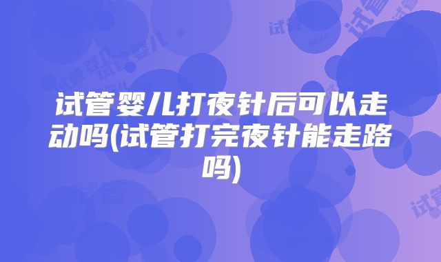 试管婴儿打夜针后可以走动吗(试管打完夜针能走路吗)