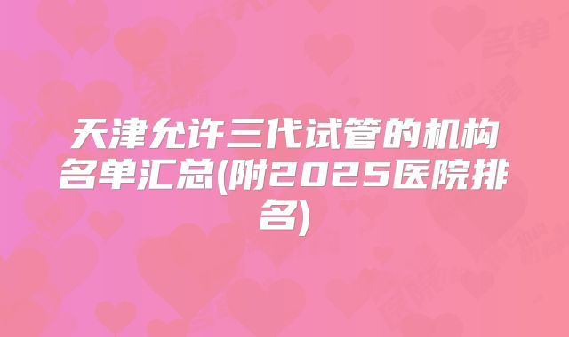 天津允许三代试管的机构名单汇总(附2025医院排名)