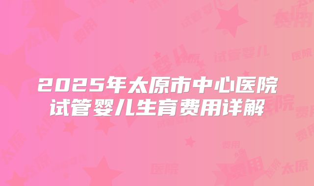 2025年太原市中心医院试管婴儿生育费用详解