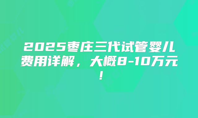 2025枣庄三代试管婴儿费用详解，大概8-10万元！