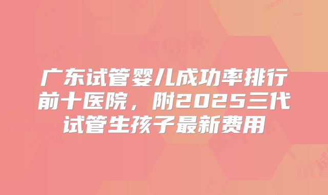 广东试管婴儿成功率排行前十医院，附2025三代试管生孩子最新费用