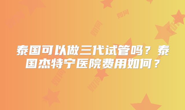 泰国可以做三代试管吗?泰国杰特宁医院费用如何?