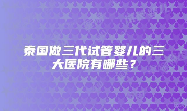 泰国做三代试管婴儿的三大医院有哪些？