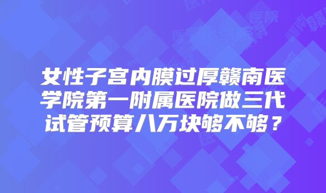 女性子宫内膜过厚赣南医学院第一附属医院做三代试管预算八万块够不够?