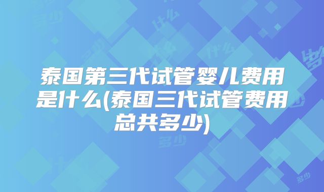 泰国第三代试管婴儿费用是什么(泰国三代试管费用总共多少)
