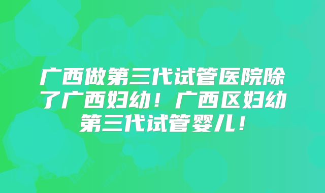 广西做第三代试管医院除了广西妇幼！广西区妇幼第三代试管婴儿！