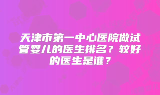 天津市第一中心医院做试管婴儿的医生排名?较好的医生是谁?