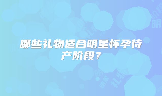 哪些礼物适合明星怀孕待产阶段？
