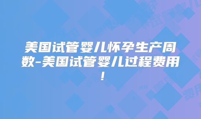 美国试管婴儿怀孕生产周数-美国试管婴儿过程费用！