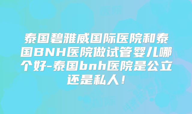 泰国碧雅威国际医院和泰国BNH医院做试管婴儿哪个好-泰国bnh医院是公立还是私人！