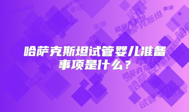 哈萨克斯坦试管婴儿准备事项是什么？