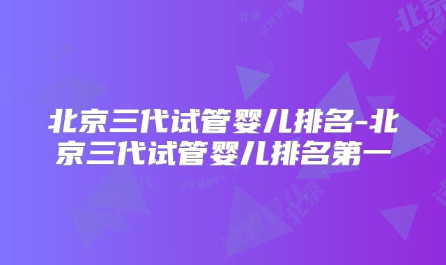 北京三代试管婴儿排名-北京三代试管婴儿排名第一