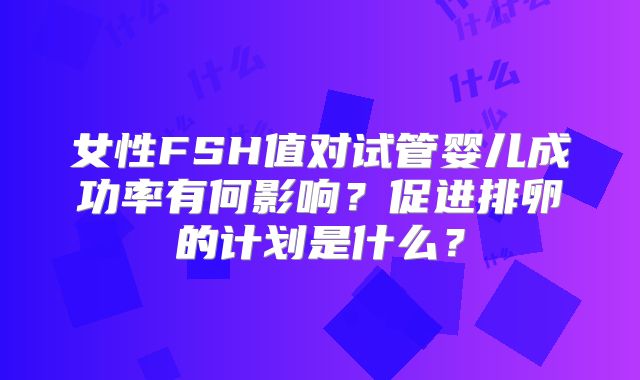 女性FSH值对试管婴儿成功率有何影响？促进排卵的计划是什么？