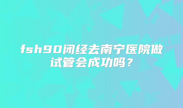 fsh90闭经去南宁医院做试管会成功吗？