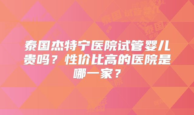 泰国杰特宁医院试管婴儿贵吗？性价比高的医院是哪一家？