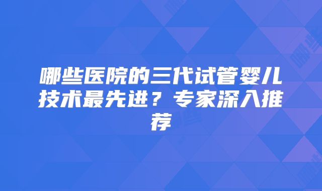 哪些医院的三代试管婴儿技术最先进？专家深入推荐