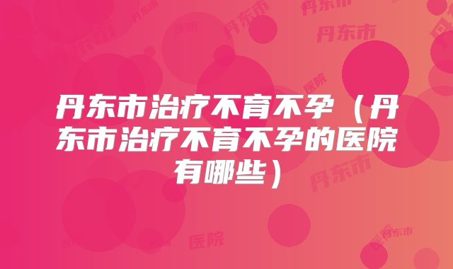 丹东市治疗不育不孕（丹东市治疗不育不孕的医院有哪些）