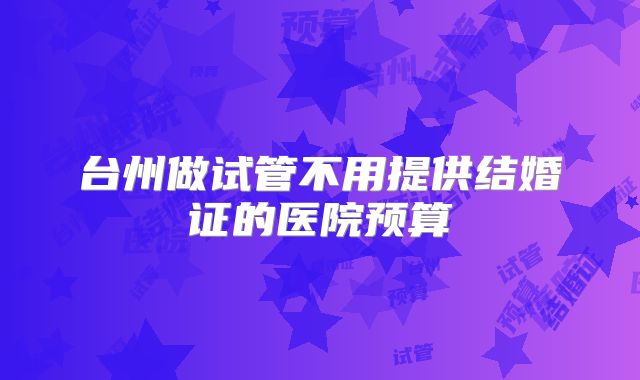 台州做试管不用提供结婚证的医院预算