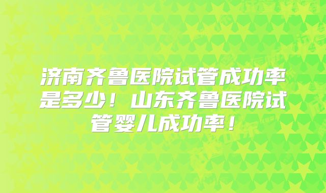 济南齐鲁医院试管成功率是多少！山东齐鲁医院试管婴儿成功率！