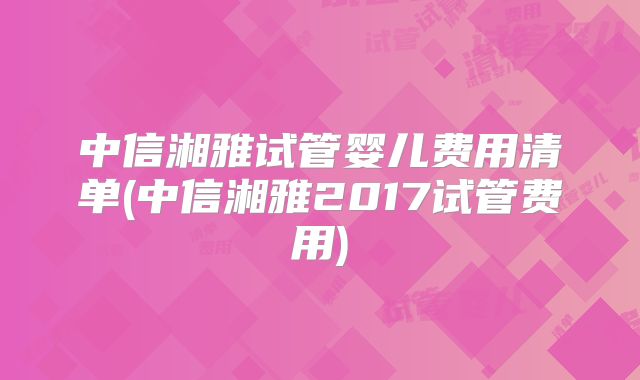 中信湘雅试管婴儿费用清单(中信湘雅2017试管费用)