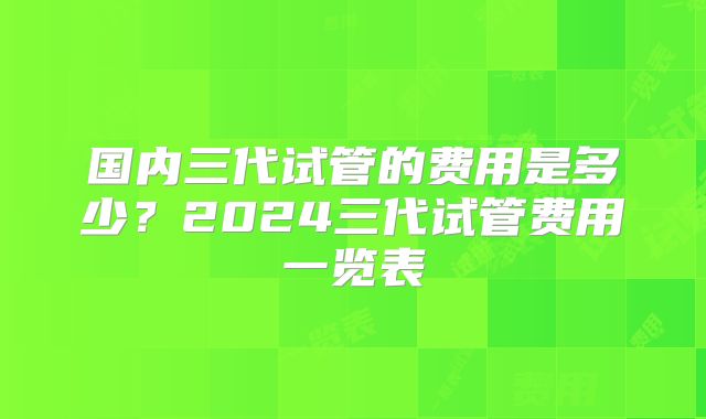 国内三代试管的费用是多少?2024三代试管费用一览表