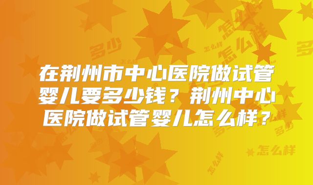 在荆州市中心医院做试管婴儿要多少钱？荆州中心医院做试管婴儿怎么样？
