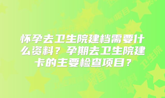 怀孕去卫生院建档需要什么资料？孕期去卫生院建卡的主要检查项目？