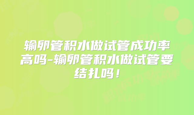 输卵管积水做试管成功率高吗-输卵管积水做试管要结扎吗！