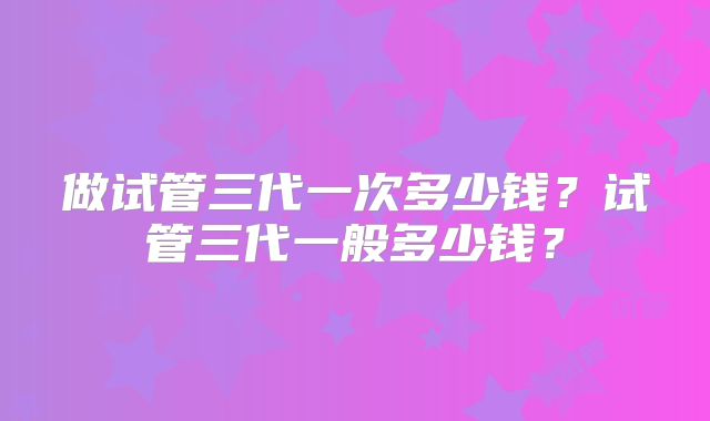 做试管三代一次多少钱？试管三代一般多少钱？