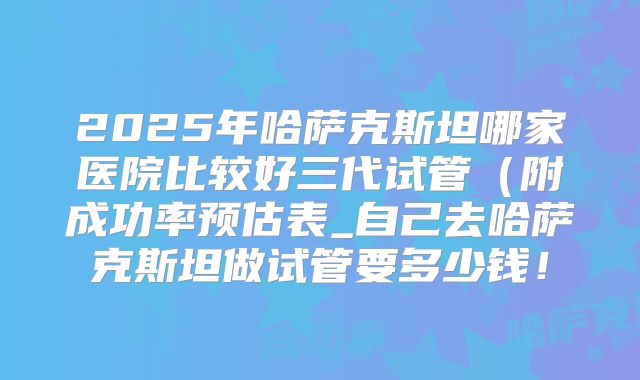 2025年哈萨克斯坦哪家医院比较好三代试管（附成功率预估表_自己去哈萨克斯坦做试管要多少钱！