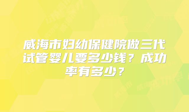 威海市妇幼保健院做三代试管婴儿要多少钱？成功率有多少？