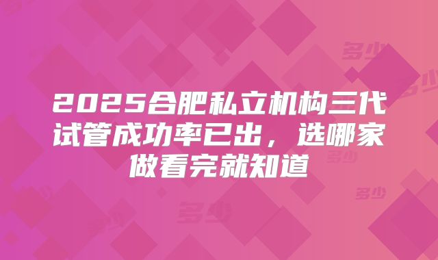 2025合肥私立机构三代试管成功率已出,选哪家做看完就知道