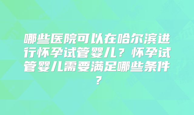 哪些医院可以在哈尔滨进行怀孕试管婴儿？怀孕试管婴儿需要满足哪些条件？