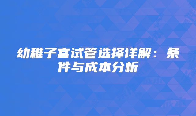 幼稚子宫试管选择详解：条件与成本分析