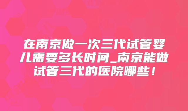 在南京做一次三代试管婴儿需要多长时间_南京能做试管三代的医院哪些！