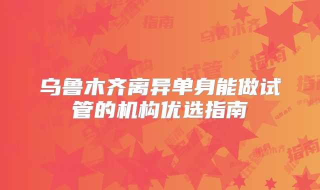 乌鲁木齐离异单身能做试管的机构优选指南
