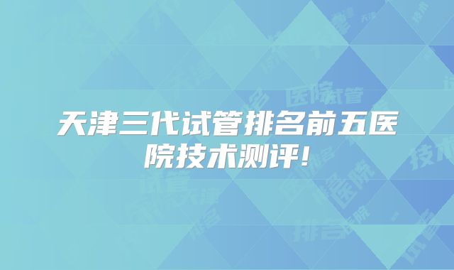 天津三代试管排名前五医院技术测评!