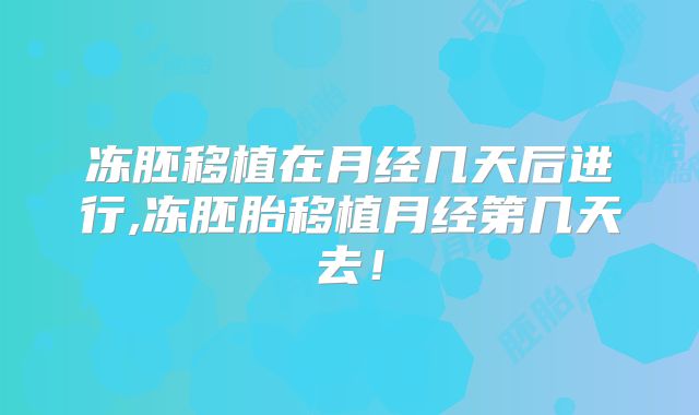 冻胚移植在月经几天后进行,冻胚胎移植月经第几天去!